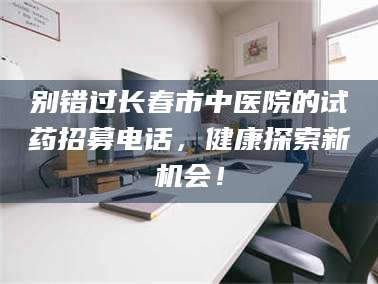 蓬莱别错过长春市中医院的试药招募电话，健康探索新机会！